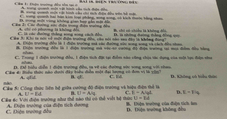 Điện trường đều tồn tại ở BAi 18. ĐiệN tRườNG đÈu
A. xung quanh một vật hình cầu tích điện đều.
B. xung quanh một vật hình cầu chi tích điện đều trên bề mặt.
C. xung quanh hai bản kim loại phẳng, song song, có kích thước bằng nhau.
D. trong một vùng không gian hẹp gần mặt đất.
Câu 2: Các đường sức điện trong điện trường đều
A. chỉ có phương là không đổi. B. chỉ có chiều là không đổi.
C. là các đường thắng song song cách đều. D. là những đường thẳng đồng quy.
Câu 3: Khi ta nói về một điện trường đều, câu nói nào sau đây là không đúng?
A. Điện trường đều là 1 điện trường mà các đường sức song song và cách đều nhau.
B. Điện trường đều là 1 điện trường mà véc-tơ cường độ điện trường tại mọi điểm đều bằng
nhau.
C. Trong 1 điện trường đều, 1 điện tích đặt tại điểm nảo cũng chịu tác dụng của một lực điện như
nhsu.
D. Để biểu diễn 1 điện trường đều, ta vẽ các đường sức song song với nhau.
Câu 4: Biểu thức nào dưới đây biểu diễn một đại lượng có đơn vị là vôn?
A. qEd. B. qE. C. Ed. D. Không có biểu thức
nào.
Câu 5: Công thức liên hệ giữa cường độ điện trường và hiệu điện thể là
A. U=Ed. B. U=A/q. C. E=A/qd. D. E=F/q.
Câu 6: Với điện trường như thể nào thì có thể viết hệ thức U=Ed
A. Điện trường của điện tích dương B. Điện trường của điện tích âm
C. Điện trường đều D. Điện trường không đều