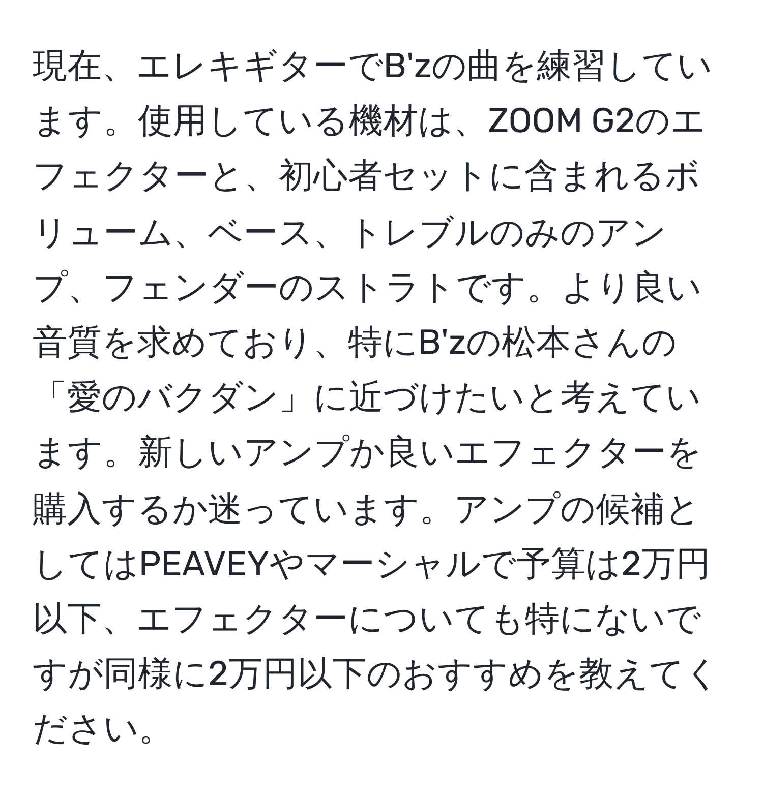 現在、エレキギターでB'zの曲を練習しています。使用している機材は、ZOOM G2のエフェクターと、初心者セットに含まれるボリューム、ベース、トレブルのみのアンプ、フェンダーのストラトです。より良い音質を求めており、特にB'zの松本さんの「愛のバクダン」に近づけたいと考えています。新しいアンプか良いエフェクターを購入するか迷っています。アンプの候補としてはPEAVEYやマーシャルで予算は2万円以下、エフェクターについても特にないですが同様に2万円以下のおすすめを教えてください。