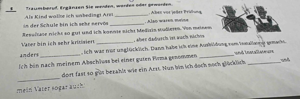 Traumberuf. Ergänzen Sie werden, worden oder geworden. 
Als Kind wollte ich unbedingt Arzt _. Aber vor jeder Prüfung 
in der Schule bin ich sehr nervös _. Also waren meine 
Resultate nicht so gut und ich konnte nicht Medizin studieren. Von meinem 
Vater bin ich sehr kritisiert , aber dadurch ist auch nichts 
anders _, ich war nur unglücklich. Dann habe ich eine Ausbildung zum Installateur gemacht. 
und Installateure 
Ich bin nach meinem Abschluss bei einer guten Firma genommen_ 
_ 
dort fast so gut bezahlt wie ein Arzt. Nun bin ich doch noch glücklich_ 
und 
mein Vater sogar auch