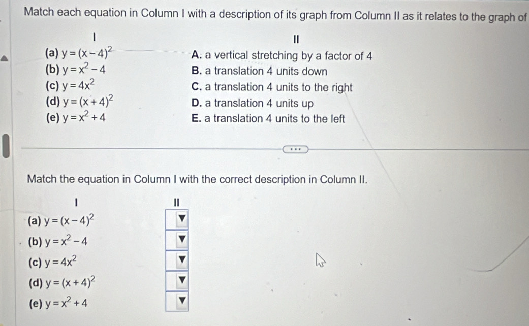 Match each equation in Column I with a description of its graph from Column II as it relates to the graph of
(a) y=(x-4)^2 A. a vertical stretching by a factor of 4
(b) y=x^2-4 B. a translation 4 units down
(c) y=4x^2 C. a translation 4 units to the right
(d) y=(x+4)^2 D. a translation 4 units up
(e) y=x^2+4 E. a translation 4 units to the left
Match the equation in Column I with the correct description in Column II.
Ⅱ
(a) y=(x-4)^2
(b) y=x^2-4
(c) y=4x^2
(d) y=(x+4)^2
(e) y=x^2+4