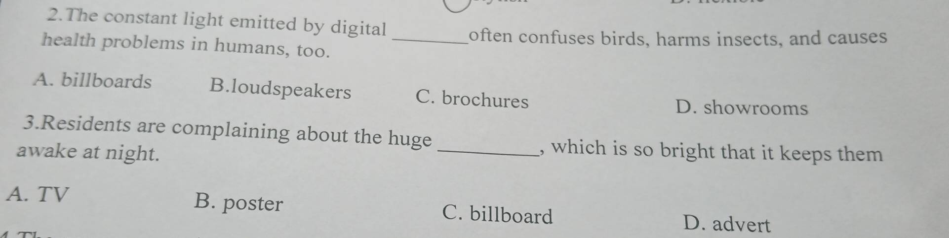 The constant light emitted by digital
goften confuses birds, harms insects, and causes
health problems in humans, too._
A. billboards B.loudspeakers C. brochures
D. showrooms
3.Residents are complaining about the huge
awake at night.
_, which is so bright that it keeps them
A. TV B. poster C. billboard
D. advert