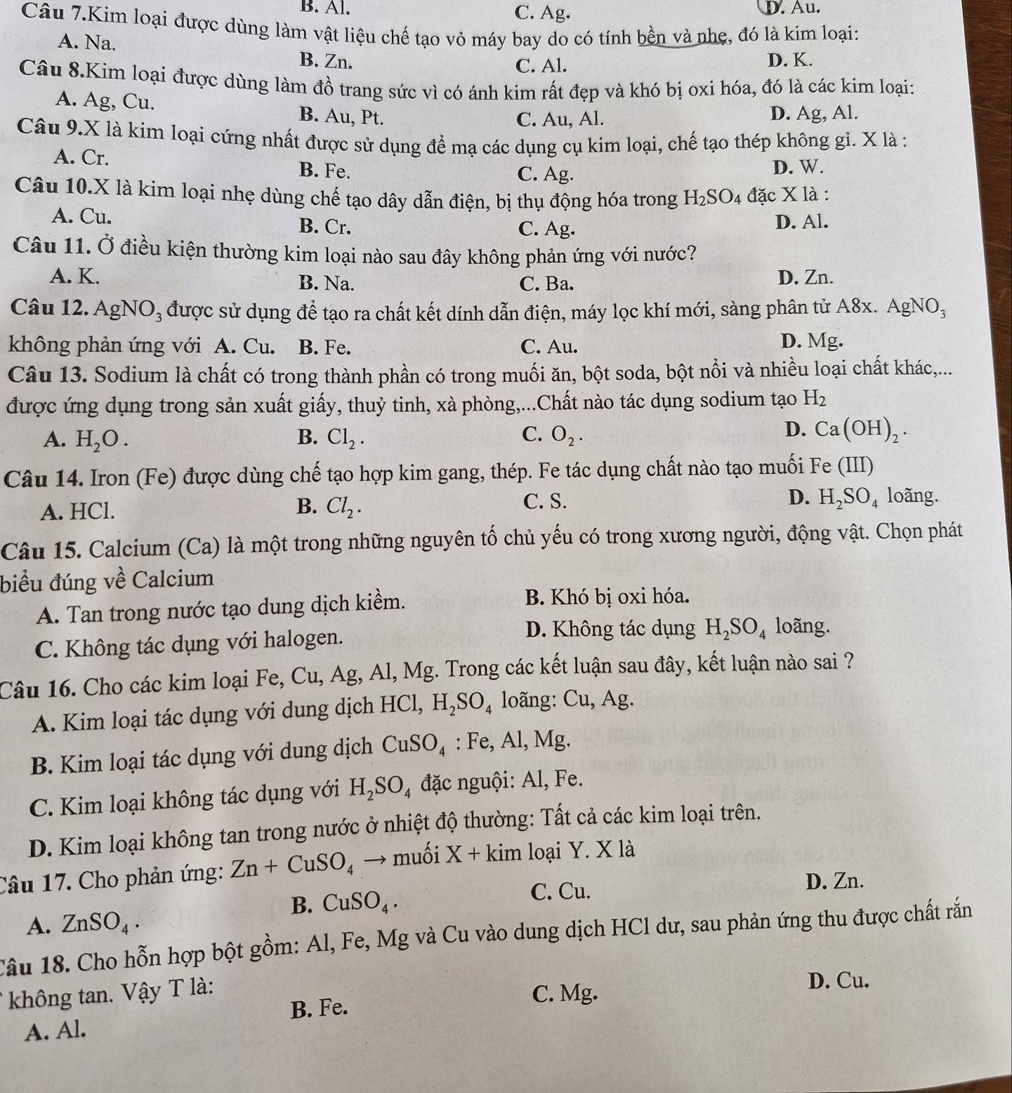 B. Al. C. Ag. D. Au.
Câu 7.Kim loại được dùng làm vật liệu chế tạo vỏ máy bay do có tính bền và nhẹ, đó là kim loại:
A. Na. B. Zn.
C. Al. D. K.
Câu 8.Kim loại được dùng làm đồ trang sức vì có ánh kim rất đẹp và khó bị oxi hóa, đó là các kim loại:
A. Ag, Cu. B. Au, Pt.
C. Au, Al. D. Ag, Al.
Câu 9.X là kim loại cứng nhất được sử dụng để mạ các dụng cụ kim loại, chế tạo thép không gi. X là :
A. Cr. B. Fe.
C. Ag.
D. W.
Câu 10.X là kim loại nhẹ dùng chế tạo dây dẫn điện, bị thụ động hóa trong H_2SO_4 đặc X là :
A. Cu.
B. Cr. C. Ag. D. Al.
Câu 11. Ở điều kiện thường kim loại nào sau đây không phản ứng với nước?
A. K. B. Na. C. Ba. D. Zn.
Câu 12. AgNO_3 % được sử dụng để tạo ra chất kết dính dẫn điện, máy lọc khí mới, sàng phân tử A8x. AgNO_3
không phản ứng với A. Cu. B. Fe. C. Au. D. Mg.
Câu 13. Sodium là chất có trong thành phần có trong muối ăn, bột soda, bột nổi và nhiều loại chất khác,...
được ứng dụng trong sản xuất giấy, thuỷ tinh, xà phòng,...Chất nào tác dụng sodium tạo H_2
A. H_2O. B. Cl_2. C. O_2.
D. Ca(OH)_2.
Câu 14. Iron (Fe) được dùng chế tạo hợp kim gang, thép. Fe tác dụng chất nào tạo muối Fe (11 D
C. S.
A. HCl. B. Cl_2. D. H_2SO_4 loãng.
Câu 15. Calcium (Ca) là một trong những nguyên tố chủ yếu có trong xương người, động vật. Chọn phát
biểu đúng về Calcium
A. Tan trong nước tạo dung dịch kiềm.
B. Khó bị oxi hóa.
C. Không tác dụng với halogen.
D. Không tác dụng H_2SO_4 loãng.
Câu 16. Cho các kim loại Fe, Cu, Ag, Al, Mg. Trong các kết luận sau đây, kết luận nào sai ?
A. Kim loại tác dụng với dung dịch HCl, H_2SO_4 loãng: Cu, Ag.
B. Kim loại tác dụng với dung dịch CuSO_4 :Fe,Al,Mg
C. Kim loại không tác dụng với H_2SO_4 đặc nguội: Al, Fe.
D. Kim loại không tan trong nước ở nhiệt độ thường: Tất cả các kim loại trên.
Câu 17. Cho phản ứng: Zn+CuSO_4 → muối X+kim loại Y. X là
B. CuSO_4.
C. Cu. D. Zn.
A. ZnSO_4.
Câu 18. Cho hỗn hợp bột gồm: Al, Fe, Mg và Cu vào dung dịch HCl dư, sau phản ứng thu được chất rắn
không tan. Vậy T là: D. Cu.
B. Fe.
C. Mg.
A. Al.