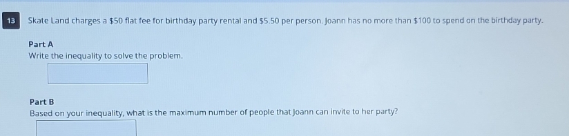 Skate Land charges a $50 flat fee for birthday party rental and $5.50 per person. Joann has no more than $100 to spend on the birthday party. 
Part A 
Write the inequality to solve the problem. 
Part B 
Based on your inequality, what is the maximum number of people that Joann can invite to her party?