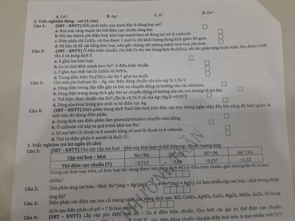 D. Fe^(2+).
A. Cu^(2+). B. Ag^+.
C. H^+.
2. Trắc nghiệm đúng - sai (4 câu)
Câu 1: (SBT - KNTT) Mỗi phát biểu nào dưới đây là đúng hay sai?
a. Kim loại càng mạnh thì thế điện cực chuẩn càng âm.
b. Khi tạo thành pin điện hoá, kim loại mạnh hơn sẽ đóng vai trò là cathode.
c. Điện phân dd CuSO_4, , cứ thu được 1 mol Cu thì khối lượng dung dịch giảm 80 gam.
d. Để bảo vệ đồ vật bằng kim loại, nên gần chúng với những mảnh kim loại yếu hơn.
Câu 2: (SBT - KNTT) Ở điều kiện chuẩn, cho bột Cu dư vào dung dịch Fe_2(SO_4) 3 tới khi phản ứng hoàn toàn, thu được chất
rần X và dung dịch Y.
a. X gồm hai kim loại.
b. Cu có tính khử mạnh hơn Fe^(2+)sigma * điều kiện chuẩn.
c. Y gồm hai chất tan là CuSO4 và Fe! 60
đ. Trong điều kiện Fe₂ (SO_4) 3 dư thì Y gồm ba muối.
Câu 3:  Cho một pin Galvani Zn-Ag 1, sức điện động chuẩn của pin này là 1,56 V.
a. Dòng điện trong dây dẫn gây ra bởi sự chuyển động có hướng của các electron.
b. Dòng điện trong dung dịch gây bởi sự chuyển động có hướng của các ion dương và ion âm.
c. Thế điện chực chuẩn của Zn^(2+)/Znla+0,76V và của Ag^+/Agla +0,90V.
d. Dòng electron trong pin sinh ra từ điện cực Ag.
Câu 4:  (SBT - KNTT) Điện phân dung dịch NaCl bão hoà (với điện cực trơ, màng ngăn xốp) đến khi nồng độ NaCl giảm đi
một nửa thì dừng điện phân.
a. Dung dịch sau điện phân làm phenolphthalein chuyển màu hồng.
b. Ở cathode chỉ xảy ra quá trình khử ion Na*.
1
c. Số mol khí Cl₂ thoát ra ở anode bằng số mol H₂ thoát ra ở cathode.
□
d. Thứ tự điện phân ở anode là H_2O, , Cl-.
3. Trắc nghiệm trả lời ngắn (6 câu)
Câ chuẩn tương ứng:
Trong các kim loại trên, số kim loại t
nhiêu?
Câu 2:  Cho phản ứng oxi hóa ~ khử: Fe^(2+)(aq)+Ag^+(aq)to Fe^(3+)(aq)+Ag(s) *. Có bao nhiêu cặp oxi hóa - khử trong phản
ứng đó?
Câu 3:   Điện phân với điện cực trơ, có màng ngăn các dụng dịch sau: Kở KCl,CuSO_4,AgNO_3,CuCl_2,MgCl_2,NiSO_4,ZnCl_2.Sdelta dung
dịch sau điện phân có pH<7</tex> là bao nhiều?
Câu 4: SBT-KNTT Lấp ráp pin điện hoá  : overline Sn-Cu ở điều kiện chuẩn. Cho biết các giá trị thế điện cực chuẩn:
340 V. Sức điện động chuẩn của pin điện hoá trên là bao nhiêu volt (V)?