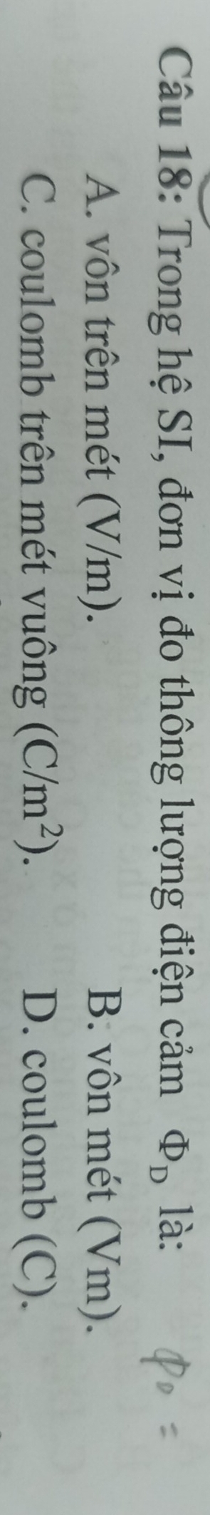 Trong hệ SI, đơn vị đo thông lượng điện cảm Phi _D là:
A. vôn trên mét (V/m). B. vôn mét (Vm).
C. coulomb trên mét vuông (C/m^2). D. coulomb (C).