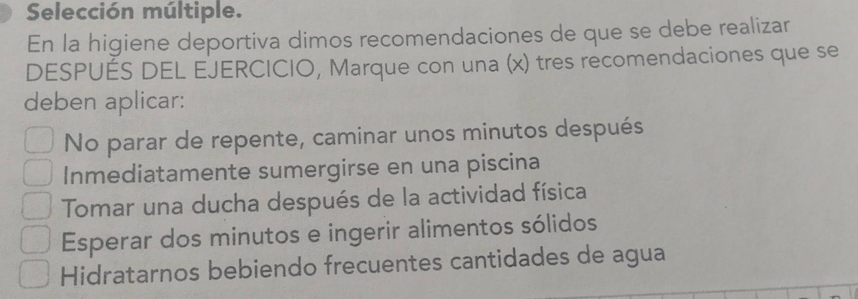 Selección múltiple.
En la higiene deportiva dimos recomendaciones de que se debe realizar
DESPUÉS DEL EJERCICIO, Marque con una (x) tres recomendaciones que se
deben aplicar:
No parar de repente, caminar unos minutos después
Inmediatamente sumergirse en una piscina
Tomar una ducha después de la actividad física
Esperar dos minutos e ingerir alimentos sólidos
Hidratarnos bebiendo frecuentes cantidades de agua