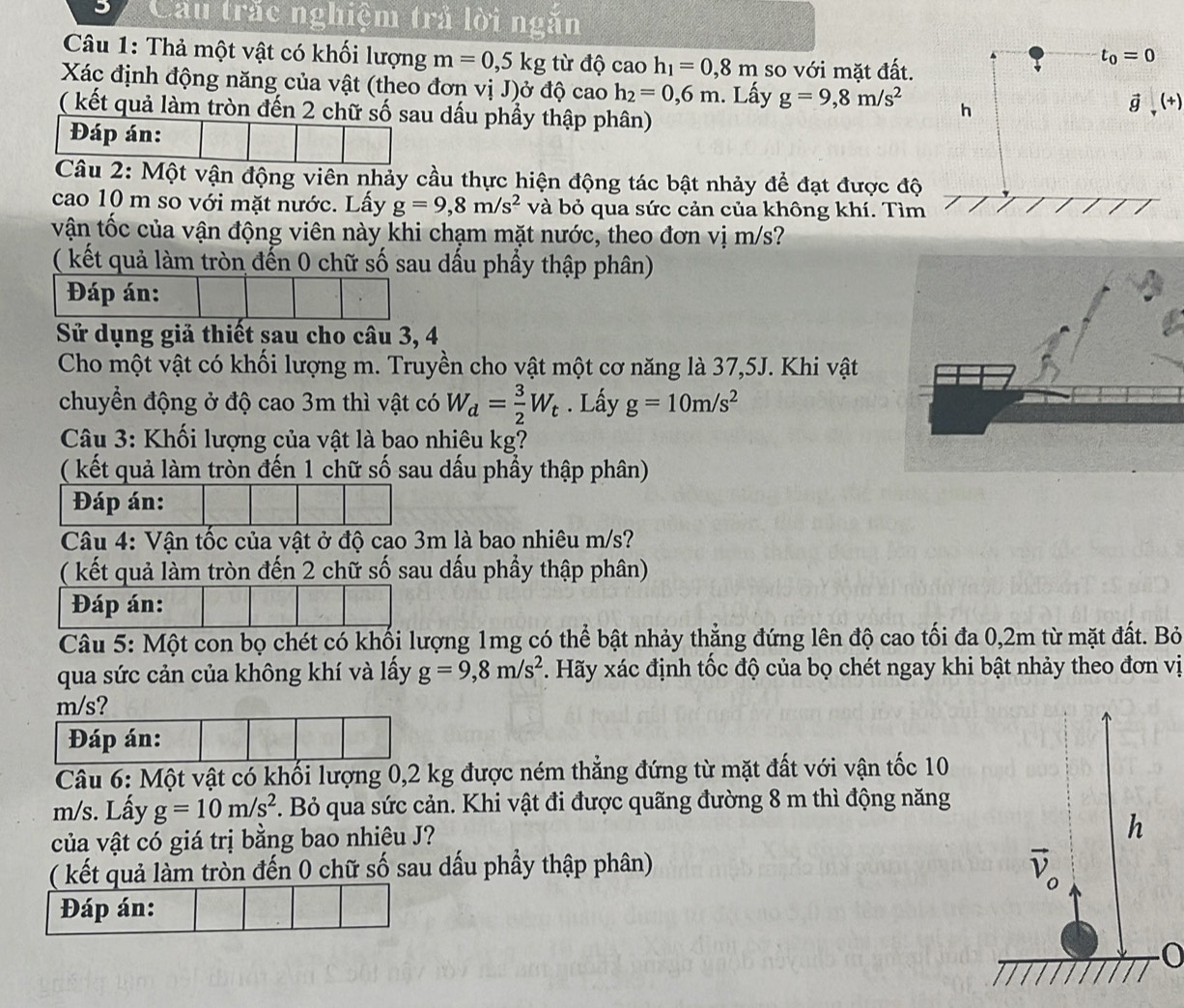 Cầu trắc nghiệm trả lời ngăn
Câu 1: Thả một vật có khối lượng m=0,5kg từ độ cao h_1=0,8m so với mặt đất.
Xác định động năng của vật (theo đơn vị J)ở độ cao h_2=0,6m. Lấy g=9,8m/s^2
( kết quả làm tròn đến 2 chữ số sau dấu phầy thập phân)
Đáp án:
Câu 2: Một vận động viên nhảy cầu thực hiện động tác bật nhảy để đạt được độ
cao 10 m so với mặt nước. Lầy g=9,8m/s^2 và bỏ qua sức cản của không khí. Tìm
vận tốc của vận động viên này khi chạm mặt nước, theo đơn vị m/s?
( kết quả làm tròn đến 0 chữ số sau dấu phầy thập phân)
Đáp án:
Sử dụng giả thiết sau cho câu 3, 4
Cho một vật có khối lượng m. Truyền cho vật một cơ năng là 37,5J. Khi vật
chuyển động ở độ cao 3m thì vật có W_d= 3/2 W_t. Lấy g=10m/s^2
Câu 3: Khối lượng của vật là bao nhiêu kg?
( kết quả làm tròn đến 1 chữ số sau dấu phầy thập phân)
Đáp án:
Câu 4: Vận tốc của vật ở độ cao 3m là bao nhiêu m/s?
( kết quả làm tròn đến 2 chữ số sau dấu phầy thập phân)
Đáp án:
Câu 5: Một con bọ chét có khối lượng 1mg có thể bật nhảy thẳng đứng lên độ cao tối đa 0,2m từ mặt đất. Bỏ
qua sức cản của không khí và lấy g=9,8m/s^2. Hãy xác định tốc độ của bọ chét ngay khi bật nhảy theo đơn vị
m/s?
Đáp án:
Câu 6: Một vật có khối lượng 0,2 kg được ném thẳng đứng từ mặt đất với vận tốc 10
m/s. Lấy g=10m/s^2. Bỏ qua sức cản. Khi vật đi được quãng đường 8 m thì động năng
của vật có giá trị bằng bao nhiêu J?
( kết quả làm tròn đến 0 chữ số sau dấu phầy thập phân)
Đáp án:
0