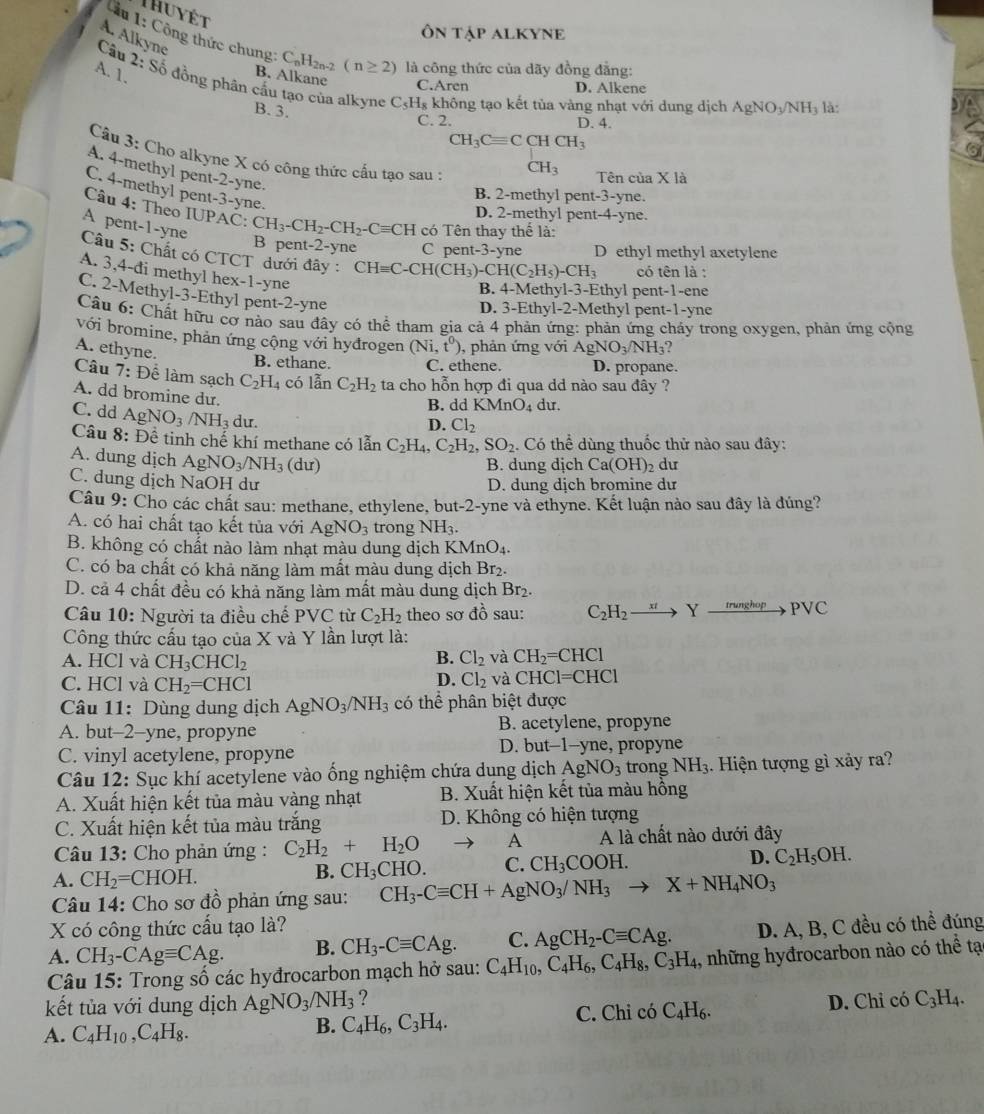 Thuyêt
ÔN TậP ALKYNE
A. Alkyne
* 1: Công thức chung: C_nH_2n-2(n≥ 2) là công thức của dãy đồng đẳng:
Câu
B. Alkane C.Aren
D. Alkene
A. 1. 2:Shat o đồng phân cầu tạo của alkyne C_5H_8 không tạo kết tủa vàng nhạt với dung dịch AgNO_3/NH_3 là:
B. 3.
C. 2. D. 4.
CH_3Cequiv CCHCH_3
Câu 3: Cho alkyne X có công thức cấu tạo sau :
A. 4-methyl pent-2-yne.
CH_3 Tên của X là
C. 4-methyl pent-3-yne.
B. 2-methyl pent-3-yne.
D. 2-methyl pent-4-yne.
Câu 4: Theo IUPAC: CH_3-CH_2-CH_2-Cequiv CH có Tên thay thể là:
A pent-1-yne
B pent-2-yne C pent-3-yne D ethyl methyl axetylene
Câu 5: Chất có CTCT dưới đây : CHequiv C-CH(CH_3)-CH(C_2H_5)-CH_3 có tên là :
A. 3,4-đi methyl hex-1-yne
B. 4-Methyl-3-Ethyl pent-1-ene
C. 2-Methyl-3-Ethyl pent-2-yne
D. 3-Ethyl-2-Methyl pent-1-yne
Câu 6: Chất hữu cơ nào sau đây có thể tham gia cả 4 phản ứng: phản ứng chảy trong oxygen, phản ứng cộng
với bromine, phản ứng cộng với hyđrogen (Ni,t^0) , phản ứng với AgNO_3/NH_3 2
A. ethyne.
B. ethane. C. ethene. D. propane.
Câu 7: Để làm sạch C_2H_4 có lẫn C_2H_2 ta cho hỗn hợp đi qua dd nào sau đây ?
A. dd bromine dư.
B. dd KMnO_4 du.
C. dd AgNO_3/NH_3 du.
D. Cl_2
Câu 8:Dhat e tinh chế khí methane có lẫn C_2H_4, C_2H_2,SO_2. Có thể dùng thuốc thử nào sau đây:
A. dung dịch AgNO_3/NH_3 du)
B. dung dịch Ca(OH)_2 du
C. dung dịch NaOH dư D. dung dịch bromine dư
Câu 9: Cho các chất sau: methane, ethylene, but-2-yne và ethyne. Kết luận nào sau đây là đúng?
A. có hai chất tạo kết tủa với AgNO_3 trong NH_3.
B. không có chất nào làm nhạt màu dung dịch KMnO_4.
C. có ba chất có khả năng làm mất màu dung dịch Br₂.
D. cả 4 chất đều có khả năng làm mất màu dung dịch Br₂.
Câu 10: Người ta điều chế PVC từ C_2H_2 theo sơ đồ sau: C_2H_2to Yxrightarrow maphopPVC
Công thức cấu tạo của X và Y lần lượt là:
A. HCl và CH_3CHCl_2
B. Cl_2 và CH_2=CHCl
C. HCl và CH_2=CHCl
D. Cl_2 và CHCl=CHCl
Câu 11: Dùng dung dịch AgNO_3/NH_3 có thể phân biệt được
A. but-2-yne, propyne B. acetylene, propyne
C. vinyl acetylene, propyne D. but t-1-yne, , propyne 
Câu 12: Sục khí acetylene vào ống nghiệm chứa dụng dịch AgNO_3 trong NH_3. Hiện tượng gì xảy ra?
A. Xuất hiện kết tủa màu vàng nhạt B. Xuất hiện kết tủa màu hồng
C. Xuất hiện kết tủa màu trắng D. Không có hiện tượng
*  Câu 13: Cho phản ứng : C_2H_2+H_2O A A là chất nào dưới đây
A. CH_2= CH 10 H. B. CH_3CHO. C. CH_3COOH. D. C_2H_5OH.
Câu 14: Cho sơ đồ phản ứng sau: CH_3-Cequiv CH+AgNO_3/NH_3to X+NH_4NO_3
X có công thức cấu tạo là?
A. CH_3-CAgequiv CAg. B. CH_3-Cequiv CAg. C. AgCH_2-Cequiv CAg. D. A, B, C đều có thể đúng
Câu 15: Trong số các hyđrocarbon mạch hở sau: C_4H_10,C_4H_6,C_4H_8,C_3H_4 , những hyđrocarbon nào có thể tạ
kết tủa với dung dịch  / AgNO_3/NH_3 ?
A. C_4H_10,C_4H_8. C. Chỉ có C_4H_6. D. Chỉ có C_3H_4.
B. C_4H_6,C_3H_4.