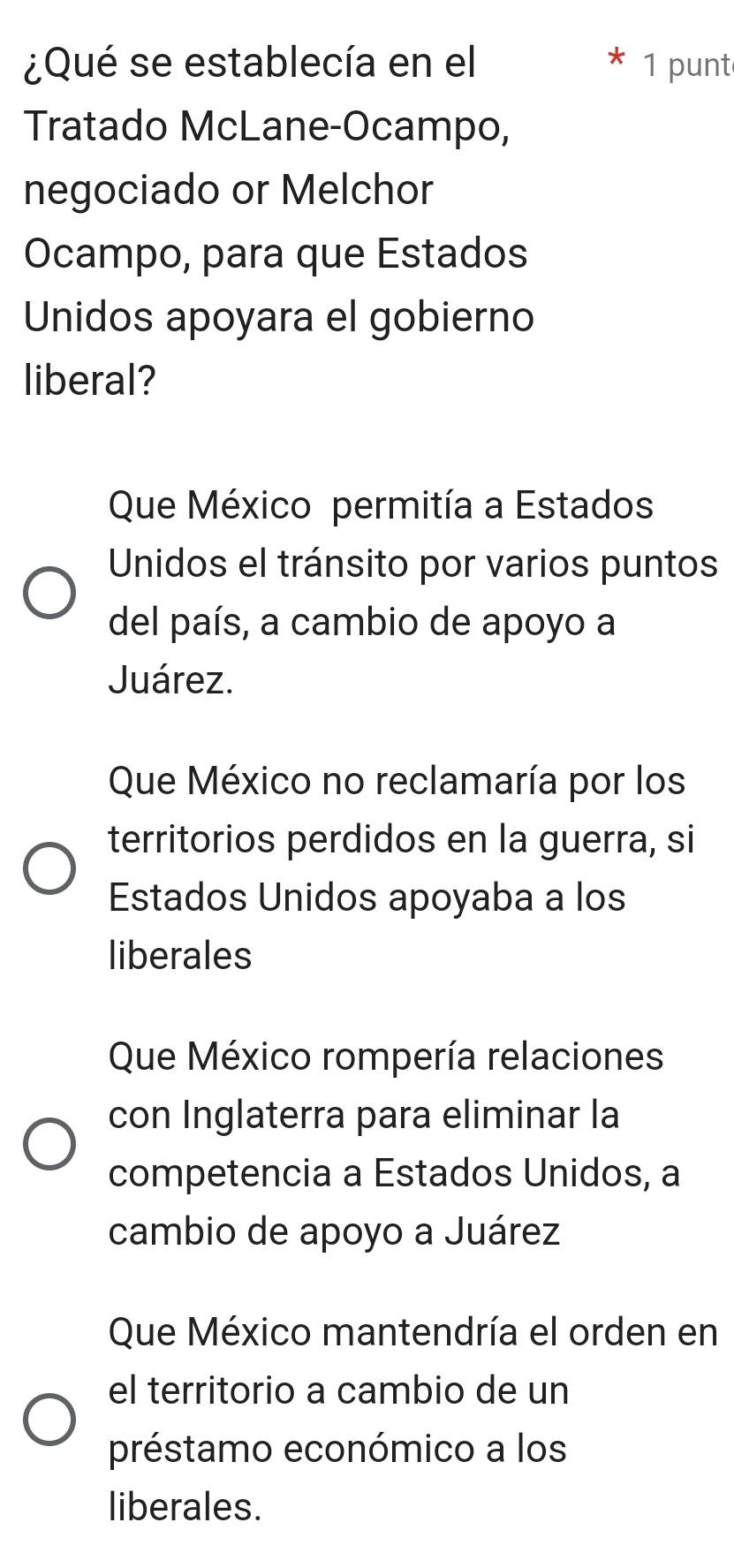 ¿Qué se establecía en el 1 punt
Tratado McLane-Ocampo,
negociado or Melchor
Ocampo, para que Estados
Unidos apoyara el gobierno
liberal?
Que México permitía a Estados
Unidos el tránsito por varios puntos
del país, a cambio de apoyo a
Juárez.
Que México no reclamaría por los
territorios perdidos en la guerra, si
Estados Unidos apoyaba a los
liberales
Que México rompería relaciones
con Inglaterra para eliminar la
competencia a Estados Unidos, a
cambio de apoyo a Juárez
Que México mantendría el orden en
el territorio a cambio de un
préstamo económico a los
liberales.