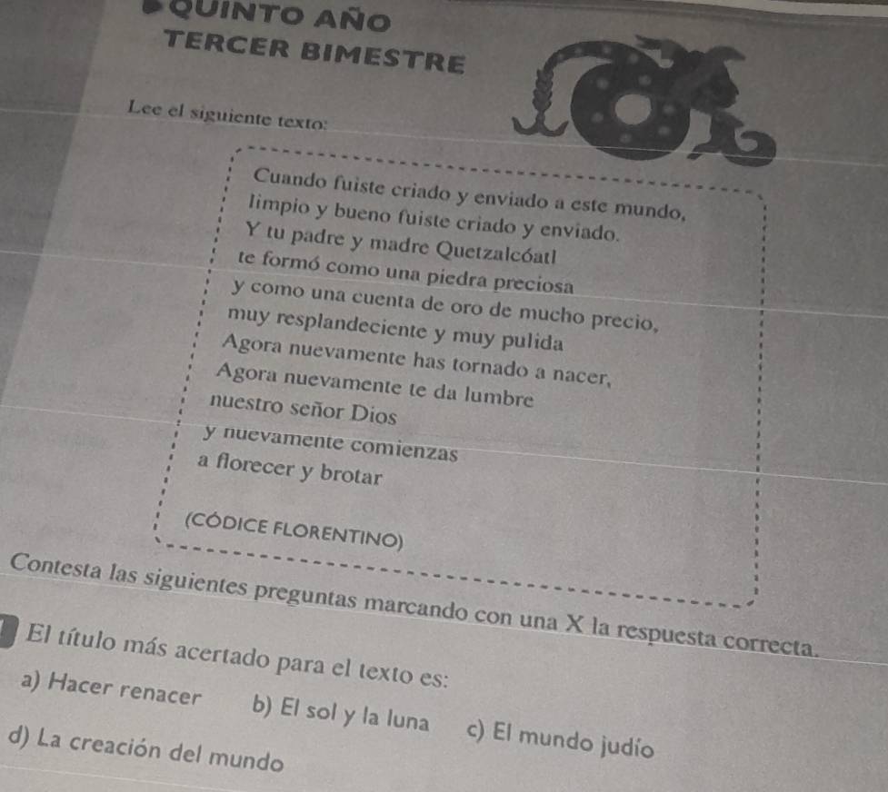 QuINTO Año
TERCER BIMESTRE
Lee el siguiente texto:
Cuando fuiste criado y enviado a este mundo,
Iimpio y bueno fuiste criado y enviado.
Y tu padre y madre Quetzalcóatl
te formó como una piedra preciosa
y como una cuenta de oro de mucho precio,
muy resplandeciente y muy pulida
Agora nuevamente has tornado a nacer,
Agora nuevamente te da lumbre
nuestro señor Dios
y nuevamente comienzas
a florecer y brotar
(CÓDICE FLORENTINO)
Contesta las siguientes preguntas marcando con una X la respuesta correcta.
El título más acertado para el texto es:
a) Hacer renacer b) El sol y la luna c) El mundo judío
d) La creación del mundo