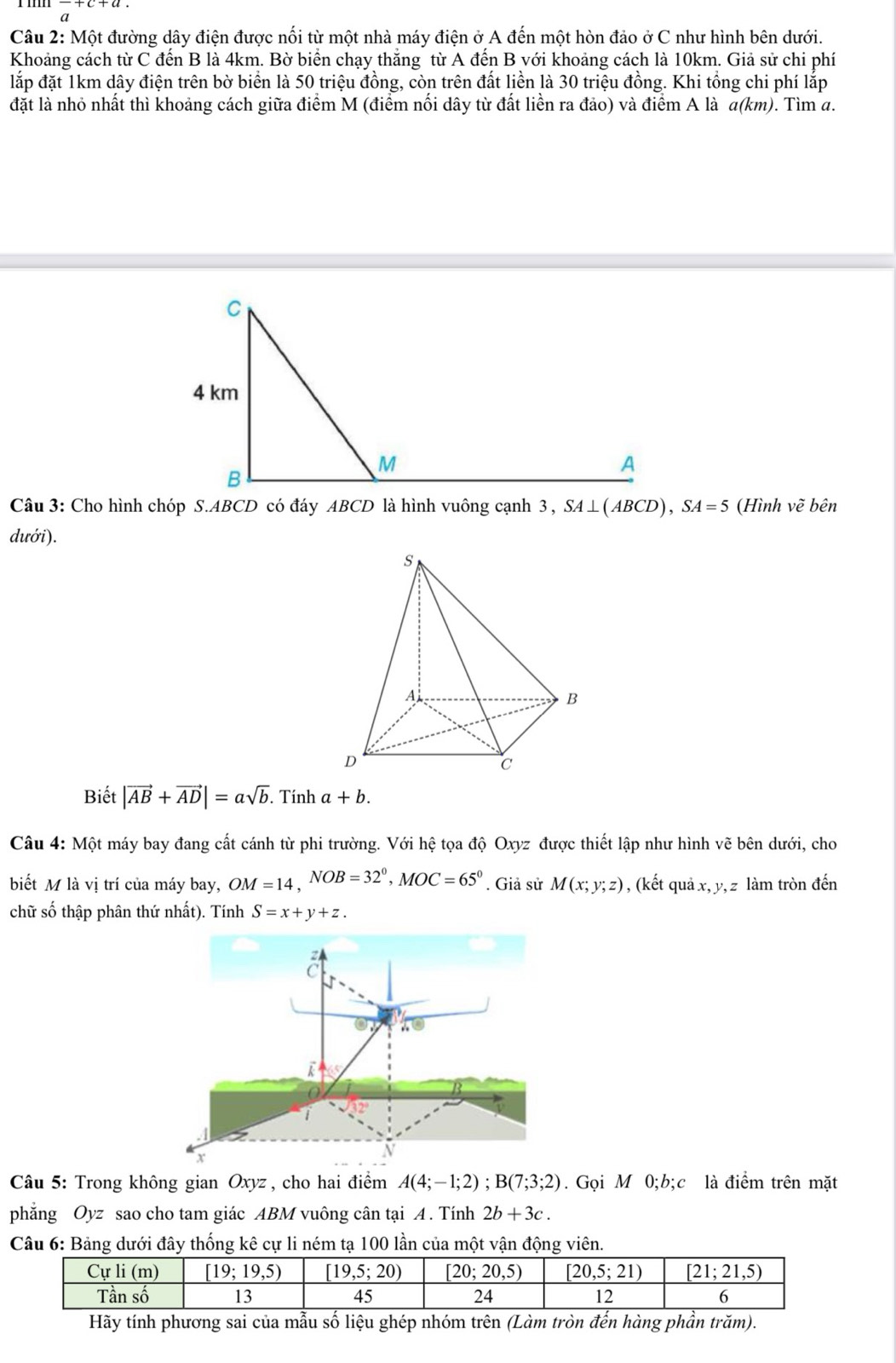 frac a+c+a.
Câu 2: Một đường dây điện được nối từ một nhà máy điện ở A đến một hòn đảo ở C như hình bên dưới.
Khoảng cách từ C đến B là 4km. Bờ biển chạy thắng từ A đến B với khoảng cách là 10km. Giả sử chi phí
lắp đặt 1km dây điện trên bờ biển là 50 triệu đồng, còn trên đất liền là 30 triệu đồng. Khi tổng chi phí lắp
đặt là nhỏ nhất thì khoảng cách giữa điểm M (điểm nối dây từ đất liền ra đảo) và điểm A là a(km). Tìm a.
Câu 3: Cho hình chóp S.ABCD có đáy ABCD là hình vuông cạnh 3, SA⊥ (ABCD),SA=5 (Hình voverline e * bên
dưới).
Biết |vector AB+vector AD|=asqrt(b). Tính a+b.
Câu 4: Một máy bay đang cất cánh từ phi trường. Với hệ tọa độ Oxyz được thiết lập như hình vẽ bên dưới, cho
biết M là vị trí của máy bay, OM=14,NOB=32°,MOC=65°. Giả sử M(x;y;z) , (kết quả x, y,z làm tròn đến
chữ số thập phân thứ nhất). Tính S=x+y+z.
Câu 5: Trong không gian Oxyz , cho hai điểm A(4;-1;2);B(7;3;2). Gọi M 0;b;c là điểm trên mặt
phẳng Oyz sao cho tam giác ABM vuông cân tại A. Tính 2b+3c.
Câu 6: Bảng dưới đây thống kê cự li ném tạ 100 lần của một vận động viên.
Hãy tính phương sai của mẫu số liệu ghép nhóm trên (Làm tròn đến hàng phần trăm).