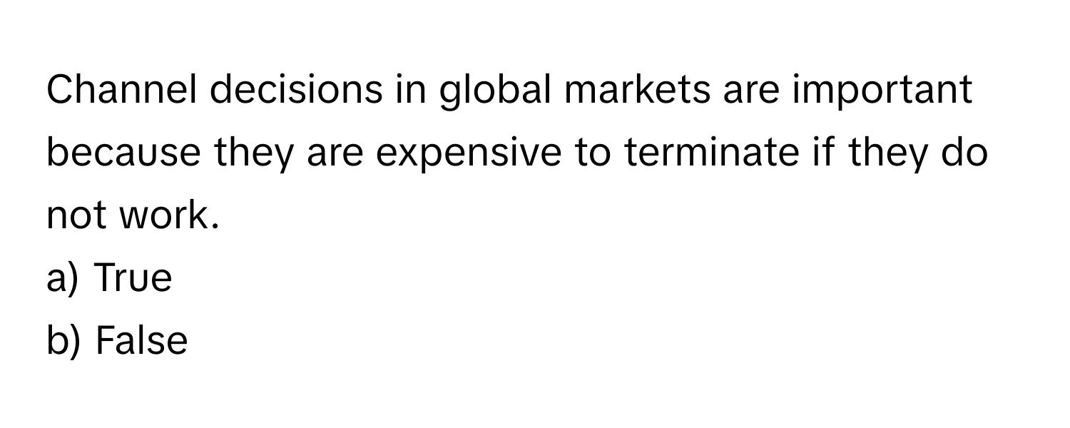 Channel decisions in global markets are important because they are expensive to terminate if they do not work. 

a) True 
b) False