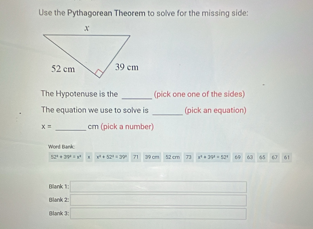 Use the Pythagorean Theorem to solve for the missing side: 
The Hypotenuse is the _(pick one one of the sides) 
The equation we use to solve is _(pick an equation)
x= _ cm (pick a number) 
Word Bank:
52^2+39^2=x^2 1 + x^2+52^2=39^2 71 39 cm 52 cm 73 x^2+39^2=52^2 69 63 65 67 61
Blank 1: □ 
Blank 2: □ 
Blank 3: □