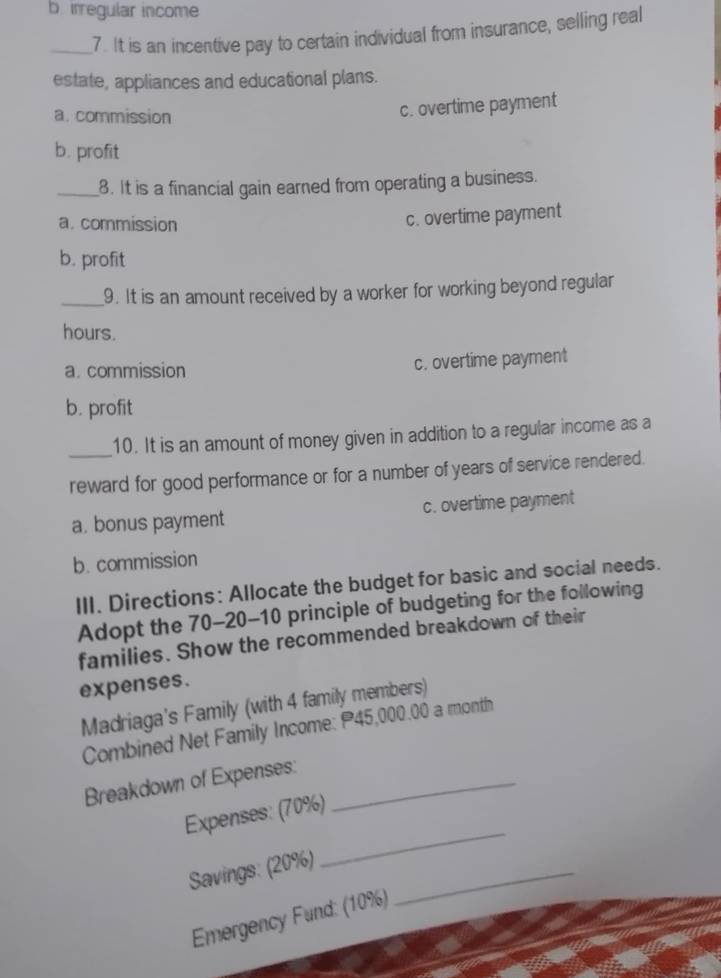 b irregular income
_7. It is an incentive pay to certain individual from insurance, selling real
estate, appliances and educational plans.
a. commission
c. overtime payment
b. profit
_8. It is a financial gain earned from operating a business.
a. commission
c. overtime payment
b. profit
_9. It is an amount received by a worker for working beyond regular
hours.
a. commission c. overtime payment
b. profit
_
10. It is an amount of money given in addition to a regular income as a
reward for good performance or for a number of years of service rendered.
a. bonus payment c. overtime payment
b. commission
III. Directions: Allocate the budget for basic and social needs.
Adopt the 70-20-10 principle of budgeting for the following
families. Show the recommended breakdown of their
expenses.
Madriaga's Family (with 4 family members)
Combined Net Family Income: P45,000.00 a month
Breakdown of Expenses:_
_
Expenses: (70%)
Savings: (20%)_
Emergency Fund: (10%)