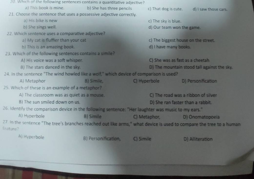 Which of the following sentences contains a quantitative adjective?
a) This book is mine. b) She has three pencils c) That dog is cute. d) I saw those cars.
21. Choose the sentence that uses a possessive adjective correctly.
a) His bike is new c) The sky is blue.
b) She sings well. d) Our team won the game.
22. Which sentence uses a comparative adjective?
a) My cat is fluffier than your cat c) The biggest house on the street.
b) This is an amazing book. d) I have many books.
23. Which of the following sentences contains a simile?
A) His voice was a soft whisper. C) She was as fast as a cheetah
B) The stars danced in the sky. D) The mountain stood tall against the sky.
24. in the sentence "The wind howled like a wolf," which device of comparison is used?
A) Metaphor B) Simile, C) Hyperbole D) Personification
25. Which of these is an example of a metaphor?
A) The classroom was as quiet as a mouse. C) The road was a ribbon of silver
B) The sun smiled down on us. D) She ran faster than a rabbit.
26. Identify the comparison device in the following sentence: "Her laughter was music to my ears."
A) Hyperbole B) Simile C) Metaphor, D) Onomatopoeia
27. In the sentence "The tree's branches reached out like arms," what device is used to compare the tree to a human
feature?
A) Hyperbole B) Personification, C) Simile D) Alliteration