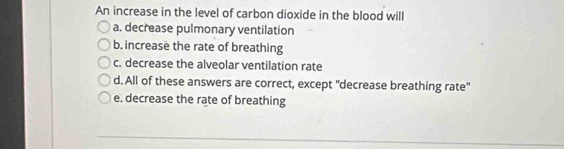 An increase in the level of carbon dioxide in the blood will
a. decrease pulmonary ventilation
b. increase the rate of breathing
c. decrease the alveolar ventilation rate
d. All of these answers are correct, except "decrease breathing rate"
e. decrease the rate of breathing
_
_