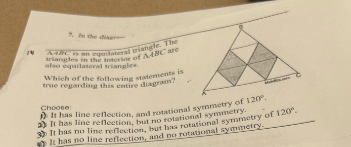 In the diagr=-
1Y SABC is an equilateral triangle. The
triangles in the interior of △ ABC are
also equilateral triangles.
Which of the following statements is
true regarding this entire diagram?
It has line reflection, and rotational symmetry of 
Choose:
It has line reflection, but no rotational symmetry. 120°.
It has no line reflection, but has rotational symmetry of
It has no line reflection, and no rotational symmetry.