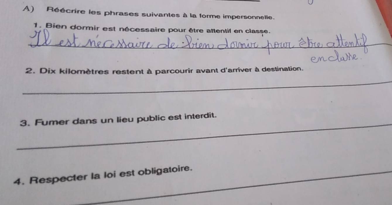 Réécrire les phrases suivantes à la forme impersonnelle. 
1. Bien dormir est nécessaire pour être attentif en classe. 
_ 
2. Dix kilomètres restent à parcourir avant d'arriver à destination. 
_ 
_ 
3. Fumer dans un lieu public est interdit. 
4. Respecter la loi est obligatoire.