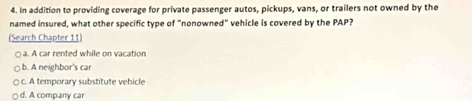 In addition to providing coverage for private passenger autos, pickups, vans, or trailers not owned by the
named insured, what other specific type of "nonowned" vehicle is covered by the PAP?
(Search Chapter 11)
a. A car rented while on vacation
b. A neighbor's car
c. A temporary substitute vehicle
d. A company car