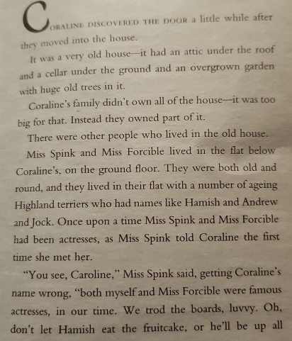 oraline discovered the door a little while after 
they moved into the house. 
It was a very old house—it had an attic under the roof 
and a cellar under the ground and an overgrown garden 
with huge old trees in it. 
Coraline’s family didn’t own all of the house—it was too 
big for that. Instead they owned part of it, 
There were other people who lived in the old house. 
Miss Spink and Miss Forcible lived in the flat below 
Coraline's, on the ground floor. They were both old and 
round, and they lived in their flat with a number of ageing 
Highland terriers who had names like Hamish and Andrew 
and Jock. Once upon a time Miss Spink and Miss Forcible 
had been actresses, as Miss Spink told Coraline the first 
time she met her. 
“You see, Caroline,” Miss Spink said, getting Coraline’s 
name wrong, “both myself and Miss Forcible were famous 
actresses, in our time. We trod the boards, luvvy. Oh, 
don't let Hamish eat the fruitcake, or he’ll be up all
