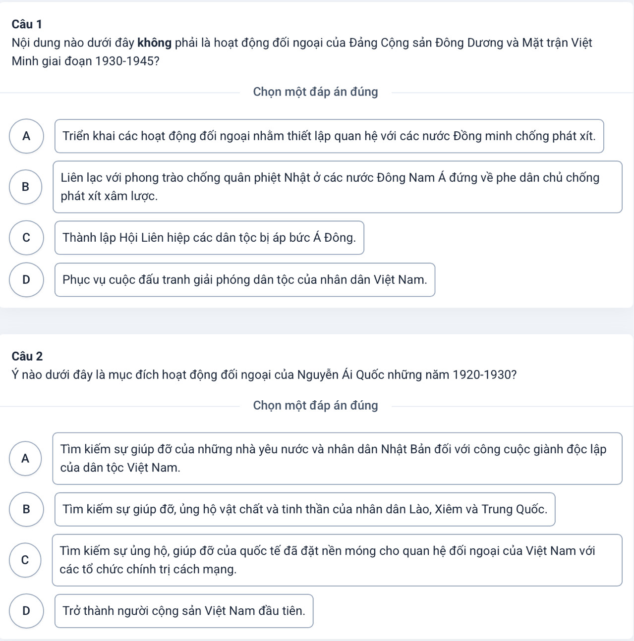Nội dung nào dưới đây không phải là hoạt động đối ngoại của Đảng Cộng sản Đông Dương và Mặt trận Việt
Minh giai đoạn 1930-1945?
Chọn một đáp án đúng
A Triển khai các hoạt động đối ngoại nhằm thiết lập quan hệ với các nước Đồng minh chống phát xít.
B Liên lạc với phong trào chống quân phiệt Nhật ở các nước Đông Nam Á đứng về phe dân chủ chống
phát xít xâm lược.
C Thành lập Hội Liên hiệp các dân tộc bị áp bức Á Đông.
D Phục vụ cuộc đấu tranh giải phóng dân tộc của nhân dân Việt Nam.
Câu 2
Ý nào dưới đây là mục đích hoạt động đối ngoại của Nguyễn Ái Quốc những năm 1920-1930?
Chọn một đáp án đúng
Tìm kiếm sự giúp đỡ của những nhà yêu nước và nhân dân Nhật Bản đối với công cuộc giành độc lập
A của dân tộc Việt Nam.
B Tìm kiếm sự giúp đỡ, ủng hộ vật chất và tinh thần của nhân dân Lào, Xiêm và Trung Quốc.
C Tìm kiếm sự ủng hộ, giúp đỡ của quốc tế đã đặt nền móng cho quan hệ đối ngoại của Việt Nam với
các tổ chức chính trị cách mạng.
D Trở thành người cộng sản Việt Nam đầu tiên.