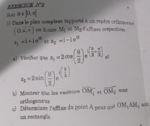 EXERCICE N°. 
Soit θ ∈ ]0,π [
1) Dans le plan complexe rapporté à un repère orthonormé
(O,vector u,vector v) on donne M_1 et M_2d'sffixes respectives
z_1=i+ie^(iθ) et z_2=i-ie^(iθ)
a) Vérifier que z_1=2cos ( θ /2 ) i( θ /2 + π /2 ) et
z_2=2sin ( θ /2 ) i( θ /2 )
b) Montrer que les vecteurs overline OM_1 et overline OM_2 sont 
orthogonaux 
c) Déterminer l'affixe du point à pour que OM_1AM_2 soit 
un rectangle