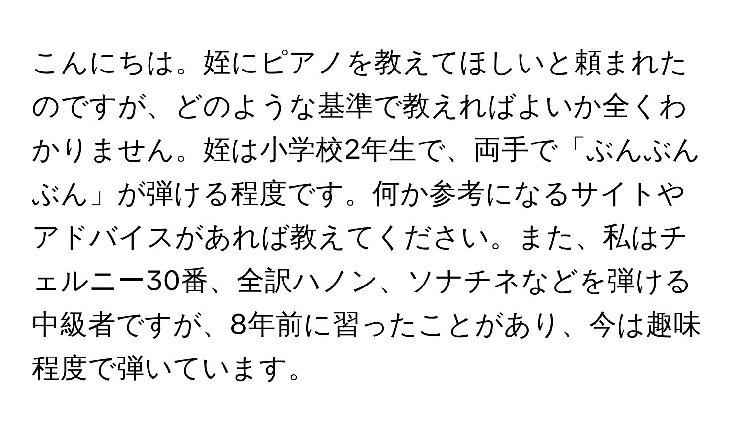 こんにちは。姪にピアノを教えてほしいと頼まれたのですが、どのような基準で教えればよいか全くわかりません。姪は小学校2年生で、両手で「ぶんぶんぶん」が弾ける程度です。何か参考になるサイトやアドバイスがあれば教えてください。また、私はチェルニー30番、全訳ハノン、ソナチネなどを弾ける中級者ですが、8年前に習ったことがあり、今は趣味程度で弾いています。