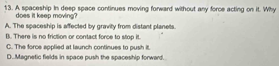 A spaceship in deep space continues moving forward without any force acting on it. Why
does it keep moving?
A. The spaceship is affected by gravity from distant planets.
B. There is no friction or contact force to stop it.
C. The force applied at launch continues to push it.
D..Magnetic fields in space push the spaceship forward.