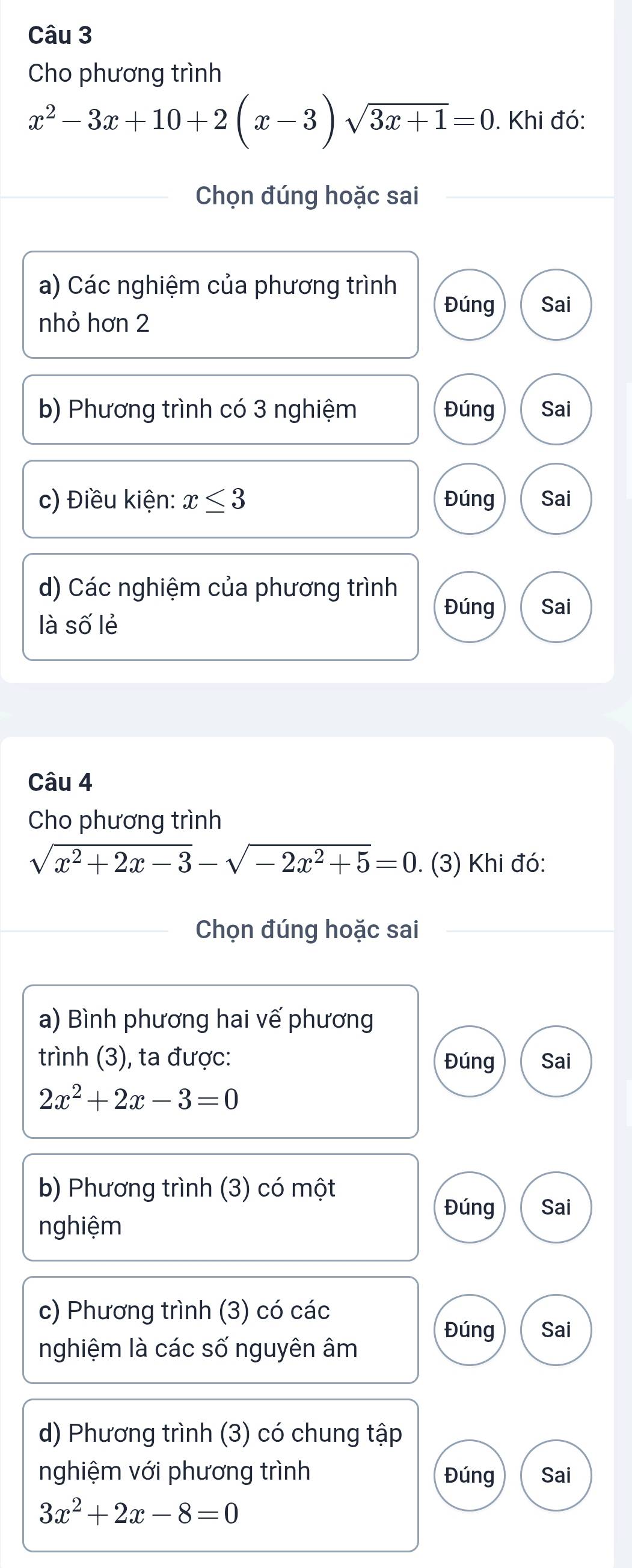 Cho phương trình
x^2-3x+10+2(x-3)sqrt(3x+1)=0. Khi đó: 
Chọn đúng hoặc sai 
a) Các nghiệm của phương trình 
Đúng Sai 
nhỏ hơn 2 
b) Phương trình có 3 nghiệm Đúng Sai 
c) Điều kiện: x≤ 3 Đúng Sai 
d) Các nghiệm của phương trình 
Đúng Sai 
là swidehat O lẻ 
Câu 4 
Cho phương trình
sqrt(x^2+2x-3)-sqrt(-2x^2+5)=0. (3) Khi đó: 
Chọn đúng hoặc sai 
a) Bình phương hai vế phương 
trình (3), ta được: Đúng Sai
2x^2+2x-3=0
b) Phương trình (3) có một 
Đúng 
nghiệm Sai 
c) Phương trình (3) có các 
Đúng Sai 
nghiệm là các số nguyên âm 
d) Phương trình (3) có chung tập 
nghiệm với phương trình Đúng Sai
3x^2+2x-8=0