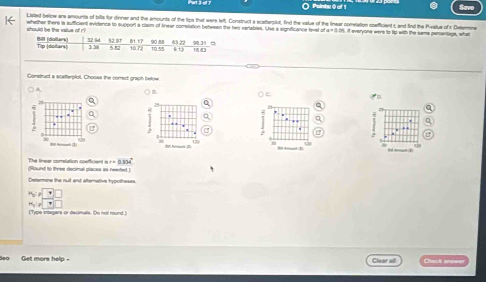 Save 
Listed below are amounts of bills for dinner and the amounts of the tips that were left. Construct a scatterplot, find the value of the linear correlation coefficient r, and find the P -value of r. Determine 
whether there is sufficient evidence to support a claim of linear correlation between the two variables. Use a significance level of a=0.05 if everyone were to tip with the same percentage, what 
should be the value of r? 
Construct a scatterplot, Choose the correct graph below. 
A 
B 
C
25
25
, 
. 
C
30
BUK Anaund (S) Bl Amourh (Ý) 
30 to 
The linear correlation coefficient is r=0.934°
(Round to three decimal places as needed.) 
Determine the null and afternative hypotheses.
H_0:P
H_1:p|□
(Type intagers or decimals. Do not round.) 
deo Get more help - Clear all Check answer