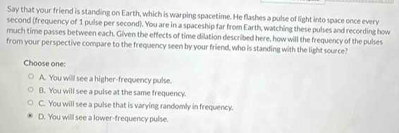 Say that your friend is standing on Earth, which is warping spacetime. He flashes a pulse of light into space once every
second (frequency of 1 pulse per second). You are in a spaceship far from Earth, watching these pulses and recording how
much time passes between each. Given the effects of time dilation described here, how will the frequency of the pulses
from your perspective compare to the frequency seen by your friend, who is standing with the light source?
Choose one:
A. You will see a higher-frequency pulse.
B. You will see a pulse at the same frequency.
C. You will see a pulse that is varying randomly in frequency.
D. You will see a lower-frequency pulse.