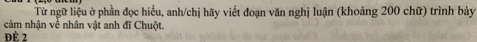 Từ ngữ liệu ở phần đọc hiểu, anh/chị hãy viết đoạn văn nghị luận (khoảng 200 chữ) trình bày 
cảm nhận về nhân vật anh đĩ Chuột. 
Đề 2