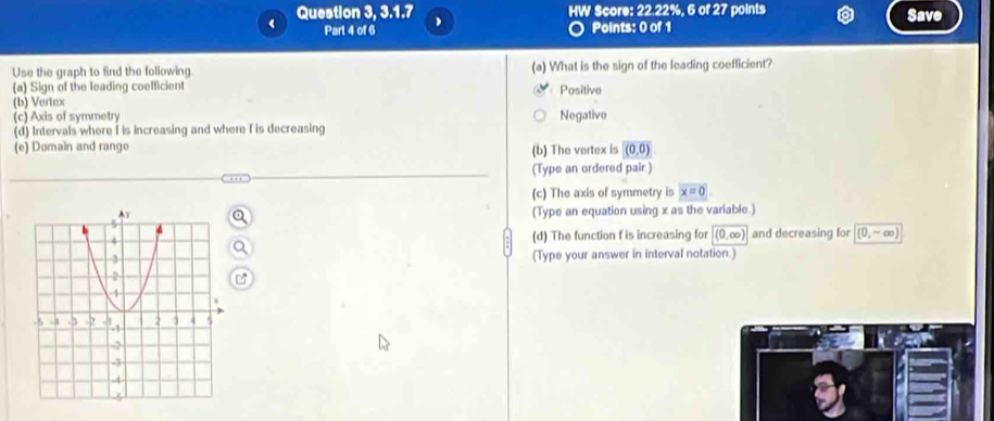 Question 3, 3.1.7 HW Score: 22.22%, 6 of 27 points Save
Part 4 of 6 Points: 0 of 1
Use the graph to find the following. (a) What is the sign of the leading coefficient?
(a) Sign of the leading coefficient Positive
(b) Vertax
(c) Axis of symmetry Negative
(d) Intervals where I is increasing and where f is decreasing
(e) Domain and range (b) The vertex is (0,0)
(Type an ordered pair.)
(c) The axis of symmetry is x=0
(Type an equation using x as the variable.)
(d) The function f is increasing for 1 0.∈fty ) and decreasing for (0,-∈fty )
(Type your answer in interval notation .)