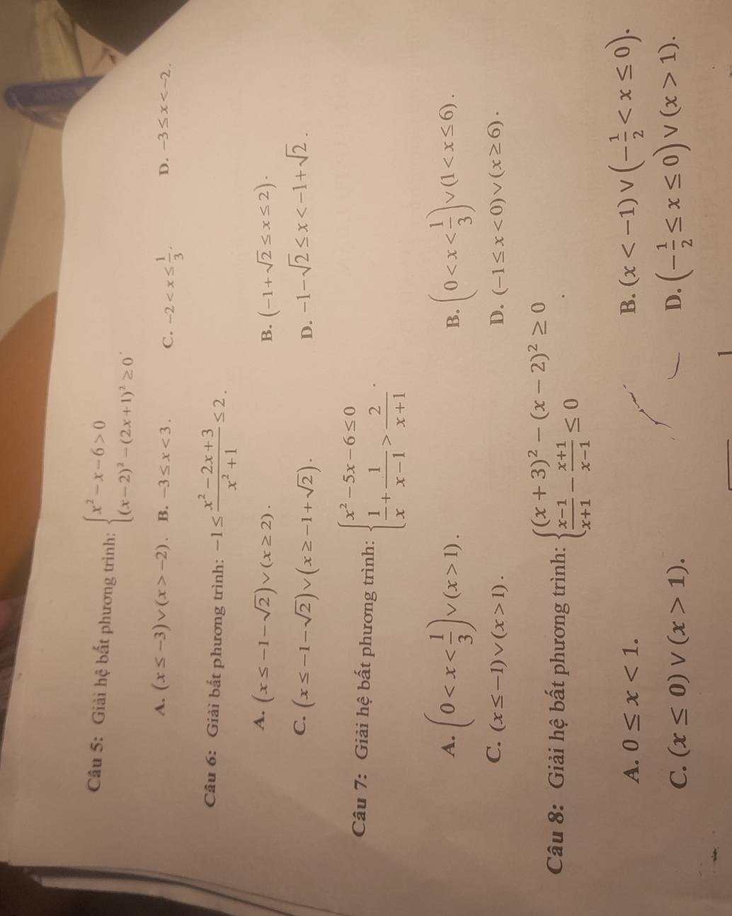 Giải hệ bất phương trình: beginarrayl x^2-x-6>0 (x-2)^2-(2x+1)^2≥ 0endarray. .
A. (x≤ -3)vee (x>-2) B. -3≤ x<3. C. -2 D. -3≤ x
Câu 6: Giải bất phương trình: -1≤  (x^2-2x+3)/x^2+1 ≤ 2.
A. (x≤ -1-sqrt(2))vee (x≥ 2). (-1+sqrt(2)≤ x≤ 2).
B.
C. (x≤ -1-sqrt(2))∪ (x≥ -1+sqrt(2)). -1-sqrt(2)≤ x
D.
Câu 7: Giải hệ bất phương trình: beginarrayl x^2-5x-6≤ 0  1/x + 1/x-1 > 2/x+1 endarray.
A. (0 1). (0
B.
C. (x≤ -1)vee (x>1). D. (-1≤ x<0)vee (x≥ 6).
Câu 8: Giải hệ bất phương trình: beginarrayl (x+3)^2-(x-2)^2≥ 0  (x-1)/x+1 - (x+1)/x-1 ≤ 0endarray. .
A. 0≤ x<1. B. (x
C. (x≤ 0)vee (x>1). D. (- 1/2 ≤ x≤ 0)vee (x>1).