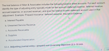 The trial balance of Allen & Associates includes the following balance sheet accounts. For each account 
identify the type of adjusting entry typically made for the account (deferred expense, deferred revenue, 
accrued expense, or accrued revenue), and give the related income statement account used in that 
adjustment. Example: Prepaid Insurance: deferred expense; Insurance Expense 
a. Interest Payable 
b. Unearned Service Revenue 
c. Accounts Receivable 
d. Supplies 
e. Accumulated Depreciation 
S3-4. Adjusting journal entry—prepaid rent (Learning Objective 2) 5-10 min. 
< 12B