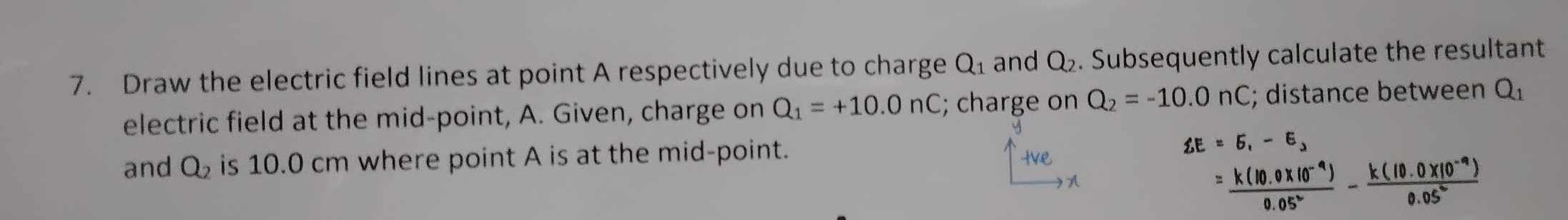 Draw the electric field lines at point A respectively due to charge Q_1 and Q_2. Subsequently calculate the resultant 
electric field at the mid-point, A. Given, charge on Q_1=+10.0nC; charge on Q_2=-10.0nC; distance between Q_1
and Q_2 is 10.0 cm where point A is at the mid-point.
xi E=5,-E,
= (k(10.0* 10^(-9)))/0.05^2 - (k(10.0* 10^(-9)))/0.05^2 