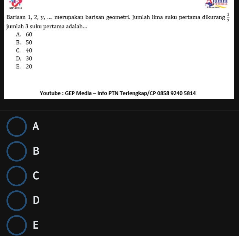 umn
GEP+MED 13 UTORiaL
Barisan 1, 2, y, .... merupakan barisan geometri. Jumlah lima suku pertama dikurang  1/7 
jumlah 3 suku pertama adalah...
A. 60
B. 50
C. 40
D. 30
E. 20
Youtube : GEP Media - Info PTN Terlengkap/CP 0858 9240 5814
A
B
C
D
E