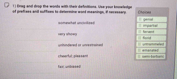 Drag and drop the words with their definitions. Use your knowledge
of prefixes and suffixes to determine word meanings, if necessary. Choices
* genial
somewhat uncivilized = impartial
very showy fervent
florid
unhindered or unrestrained untrammeled
emanated
cheerful; pleasant semi-barbaric
fair; unbiased