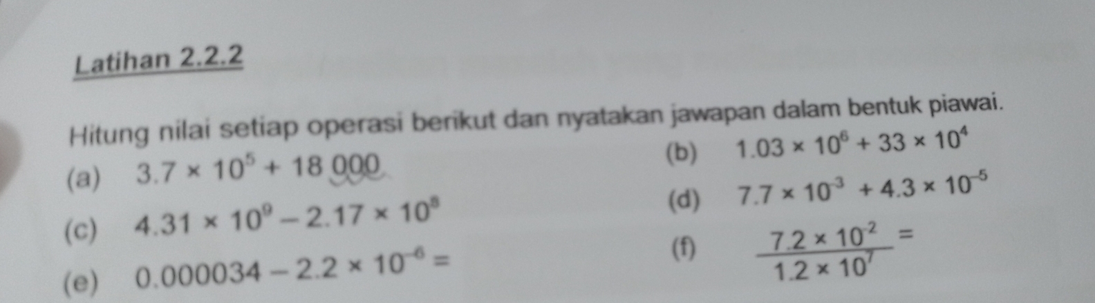 Latihan 2.2.2 
Hitung nilai setiap operasi berikut dan nyatakan jawapan dalam bentuk piawai. 
(a) 3.7* 10^5+18000
(b) 1.03* 10^6+33* 10^4
(d) 7.7* 10^(-3)+4.3* 10^(-5)
(c) 4.31* 10^9-2.17* 10^8
(e) 0.000034-2.2* 10^(-6)=
(f)  (7.2* 10^(-2))/1.2* 10^7 =