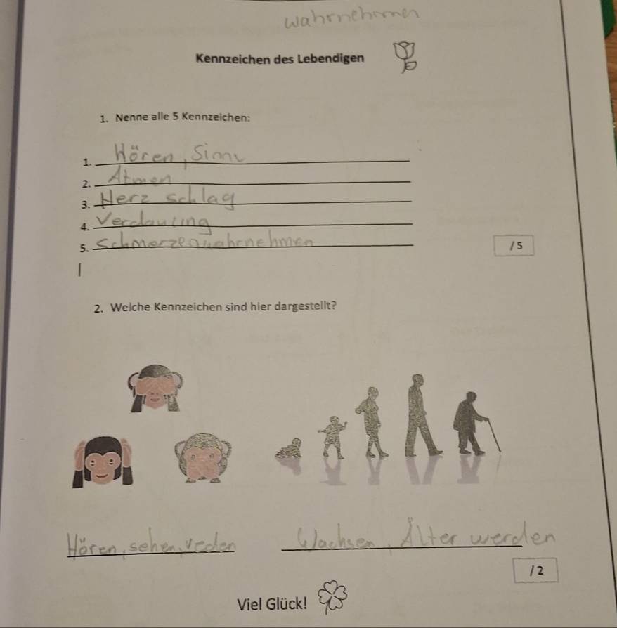 Kennzeichen des Lebendigen 
1. Nenne alle 5 Kennzeichen: 
1. 
_ 
2. 
_ 
3. 
_ 
4. 
_ 
5. 
_ 
/ 5 
2. Welche Kennzeichen sind hier dargestellt? 
_ 
_ 
/2 
Viel Glück!