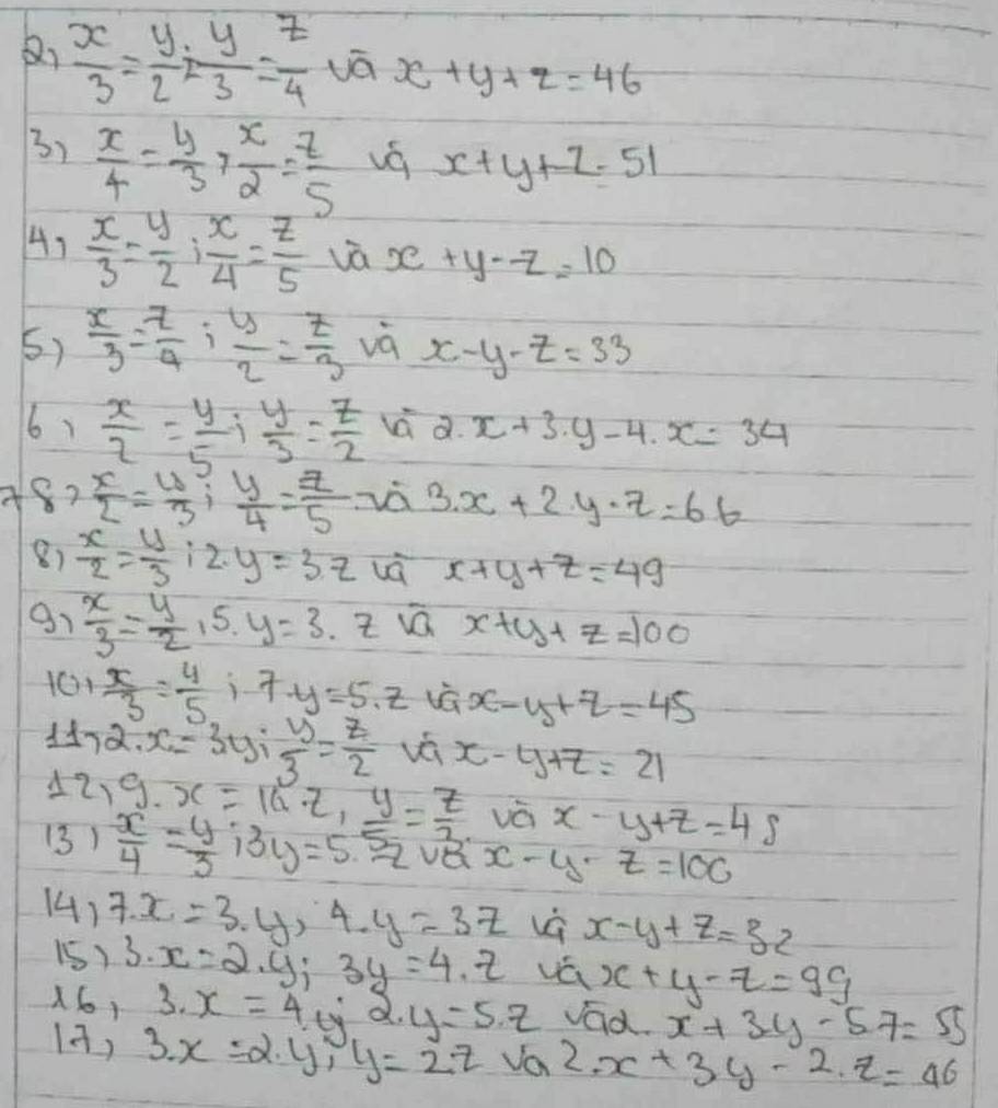  x/3 = y/2 · yy3= z/4  vá x+y+z=46
3)  x/4 = y/3 > x/2 = z/5 
x+y+z=51
4、  x/3 = y/2 ; x/4 = z/5  vā x+y-z=10
5)  x/3 = 7/4 ; y/2 = z/3  và x-y-z=33
6)  x/2 = y/5 + y/3 = z/2  vú a. x+3· y-4· x=34
A8?  x/2 = y/3 ; y/4 = z/5  vá 3. x+2y-z=66
8)  x/2 = y/3 :2.y=3.z vá x+y+z=49
91  x/3 = y/2  15. y=3.z x+y+z=100
101  x/3 = 4/5  i· 7· y=5.z x-y+z=45
117 2x=3y; y/3 = z/2  vá x-y+z=21
17 ) 9· x=14· z,y= z/3  vá x-y+z=4s
(3)  x/4 = y/3 ;3y=5.5z x-y-z=100
(4) 7x=3· y,4· y=3z vè x-y+z=32
15) 3· x=2· y;3y=4· z vá x+y-z=99
161 3· x=4· y alpha . y=5.z vad. x+3y-5z=55
12) 3.x=2.y,y=2.z Va 2x+3y-2.z=46