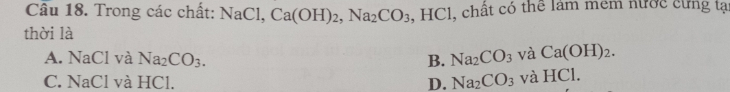 Cầu 18. Trong các chất: NaCl, Ca(OH)_2, Na_2CO_3 , HCl, chất có thể lâm mem nước cứng tạ
thời là
A. NaCl và Na_2CO_3. B. Na_2CO_3 và Ca(OH)_2.
C. NaCl và HCl. D. Na_2CO_3 và HCl.