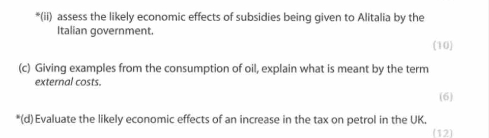 (ii) assess the likely economic effects of subsidies being given to Alitalia by the 
Italian government. 
(10) 
(c) Giving examples from the consumption of oil, explain what is meant by the term 
external costs. 
(6) 
*(d)Evaluate the likely economic effects of an increase in the tax on petrol in the UK. 
(12)