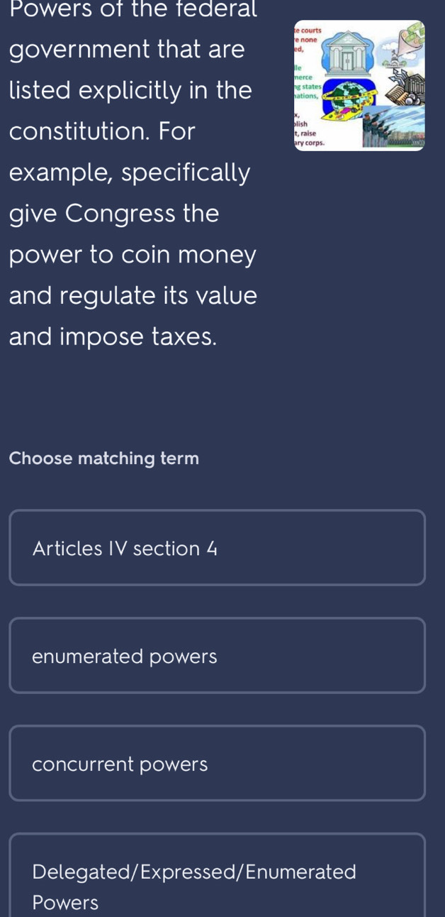 Powers of the federal
government that are 
listed explicitly in the 
constitution. For
example, specifically
give Congress the
power to coin money
and regulate its value
and impose taxes.
Choose matching term
Articles IV section 4
enumerated powers
concurrent powers
Delegated/Expressed/Enumerated
Powers