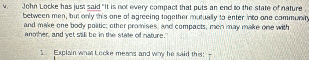 John Locke has just said "It is not every compact that puts an end to the state of nature 
between men, but only this one of agreeing together mutually to enter into one community 
and make one body politic; other promises, and compacts, men may make one with 
another, and yet still be in the state of nature." 
1. Explain what Locke means and why he said this: