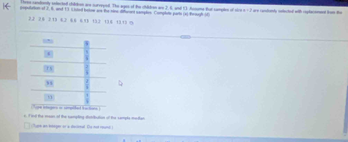 Three randomly selected children are surveyed. The ages of the children are 2, 6, and 13. Assume that samples of size n=2
population of 2. 6, and 13. Listed below are the nine different samples Complete parts (a) through (d) are randomly selected with replacement from the
2.2 2.6 2.13 6.2 6.6 6.13 13.2 13.6 13.13 ∞
ctions )
c. F ind the mean of the sampling distribution of the sample median
(Type an Integer or a decimal. Do not round)