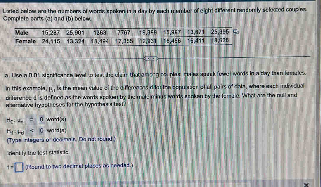 Listed below are the numbers of words spoken in a day by each member of eight different randomly selected couples. 
Complete parts (a) and (b) below. 
a. Use a 0.01 significance level to test the claim that among couples, males speak fewer words in a day than females. 
In this example, mu _d is the mean value of the differences d for the population of all pairs of data, where each individual 
difference d is defined as the words spoken by the male minus words spoken by the female. What are the null and 
alternative hypotheses for the hypothesis test?
H_0:mu _d=0 word(s)
H_1:mu _d<0</tex> word(s) 
(Type integers or decimals. Do not round.) 
Identify the test statistic.
t=□ (Round to two decimal places as needed.)