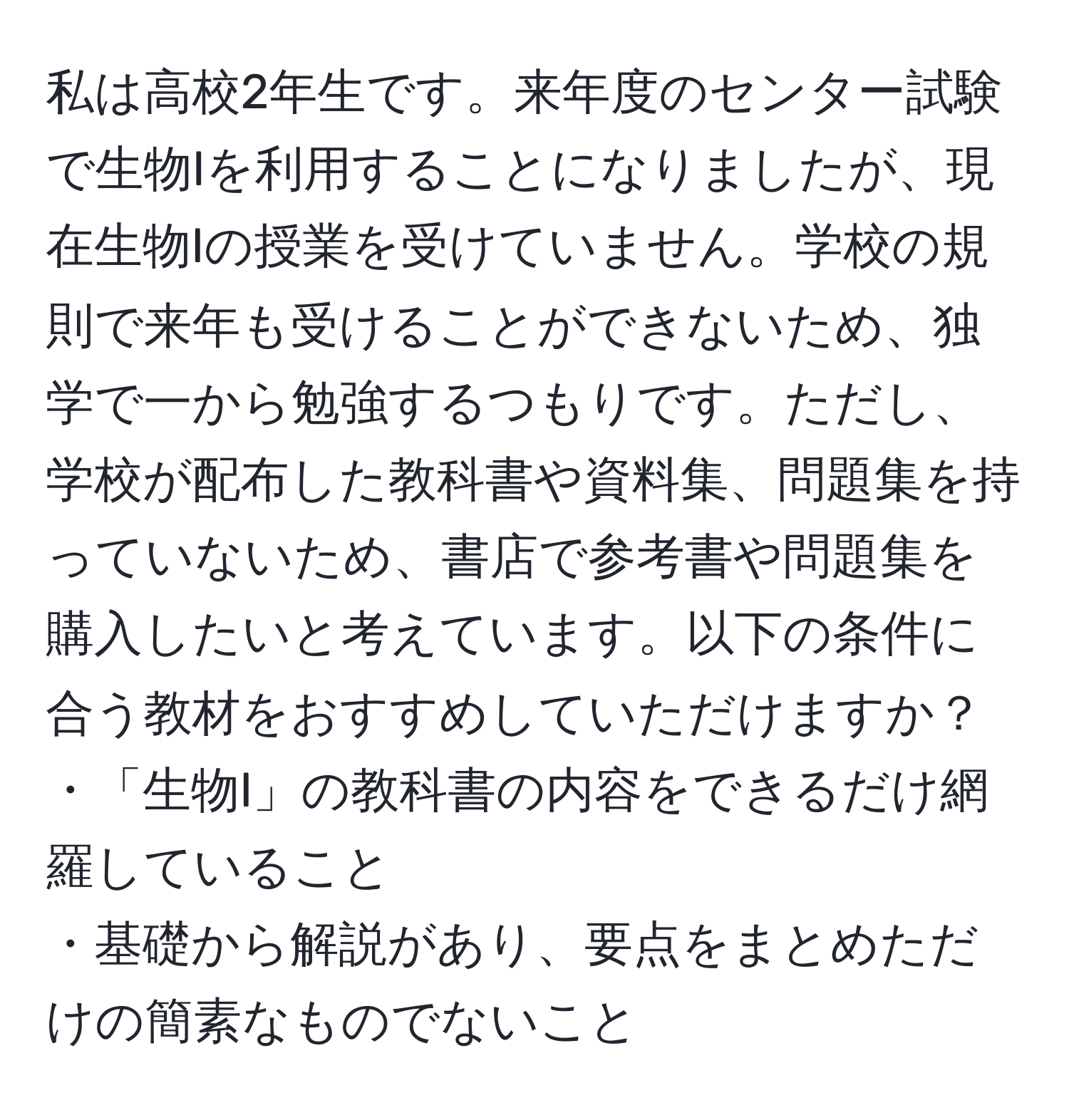 私は高校2年生です。来年度のセンター試験で生物Iを利用することになりましたが、現在生物Iの授業を受けていません。学校の規則で来年も受けることができないため、独学で一から勉強するつもりです。ただし、学校が配布した教科書や資料集、問題集を持っていないため、書店で参考書や問題集を購入したいと考えています。以下の条件に合う教材をおすすめしていただけますか？  
・「生物I」の教科書の内容をできるだけ網羅していること  
・基礎から解説があり、要点をまとめただけの簡素なものでないこと