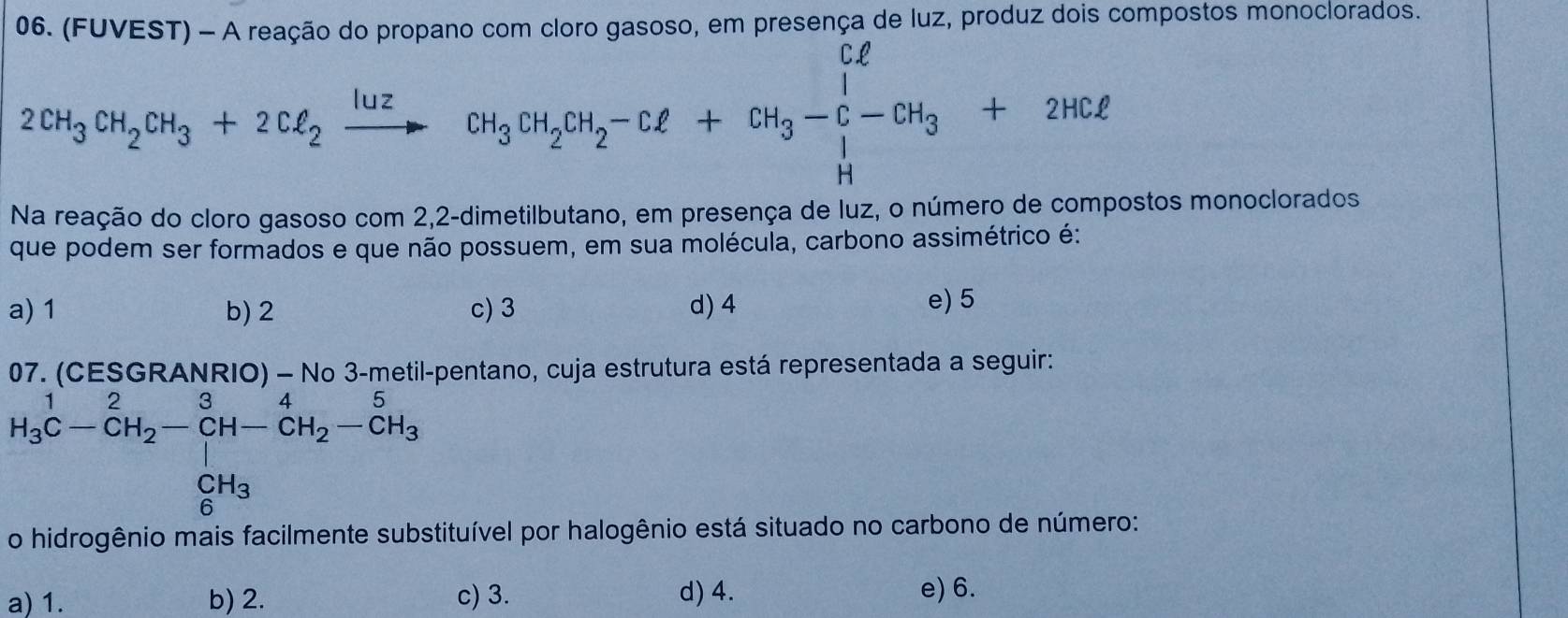 (FUVEST) - A reação do propano com cloro gasoso, em presença de luz, produz dois compostos monoclorados.
2CH_3CH_2OH_3+2Cl_2xrightarrow lu_3CH_2OH_2-Cl+CH_3-C-CH_3+2HCl 
Na reação do cloro gasoso com 2,2 -dimetilbutano, em presença de luz, o número de compostos monoclorados
que podem ser formados e que não possuem, em sua molécula, carbono assimétrico é:
a) 1 b) 2 c) 3 d) 4 e) 5
07.(CESGRANRIO) - N netil-pentano, cuja estrutura está representada a seguir:
H_3^(1C-CH_2)-CH-CH_2-CH_3
aro nio mais facliment tituível por halogênio está situado no carbono de número:
a) 1. b) 2. c) 3. d) 4. e) 6.