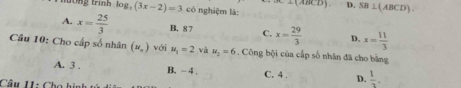 D. SB⊥ (ABCD). 
nương trình log _3(3x-2)=3 có nghiệm là:
A. x= 25/3  B. 87 C. x= 29/3  D. x= 11/3 
Câu 10: Cho cấp số nhân (u_n) với u_1=2 và u_2=6. Công bội của cấp số nhân đã cho bằng
A. 3. B. - 4. C. 4. D.  1/3 . 
Câu 11: Cho hình